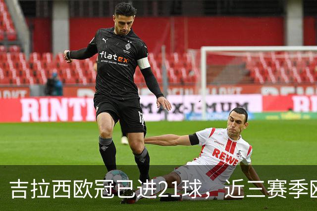吉拉西欧冠已进21球，近三赛季欧冠进球数仅少于姆巴佩和凯恩